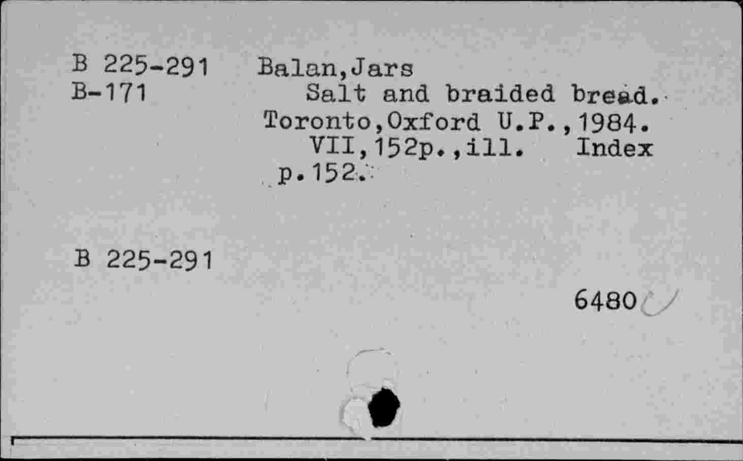 ﻿B 225-291
B-171
Balan,Jars
Salt and braided bread. Toronto,Oxford U.P.,1984.
VII,I52p.,ill. Index
p.152:.
b 225-291
6480